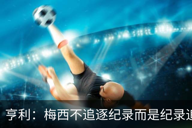 亨利：梅西不追逐纪录而是纪录追逐他！字典应收录梅西的名字